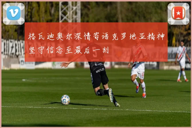 格瓦迪奥尔深情寄语克罗地亚精神坚守信念至最后一刻