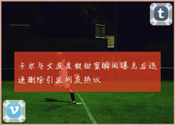 卡尔与女友度假甜蜜瞬间曝光后迅速删除引发网友热议