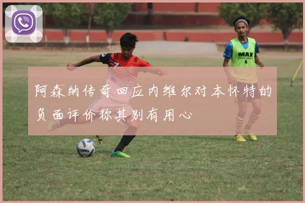 阿森纳传奇回应内维尔对本怀特的负面评价称其别有用心