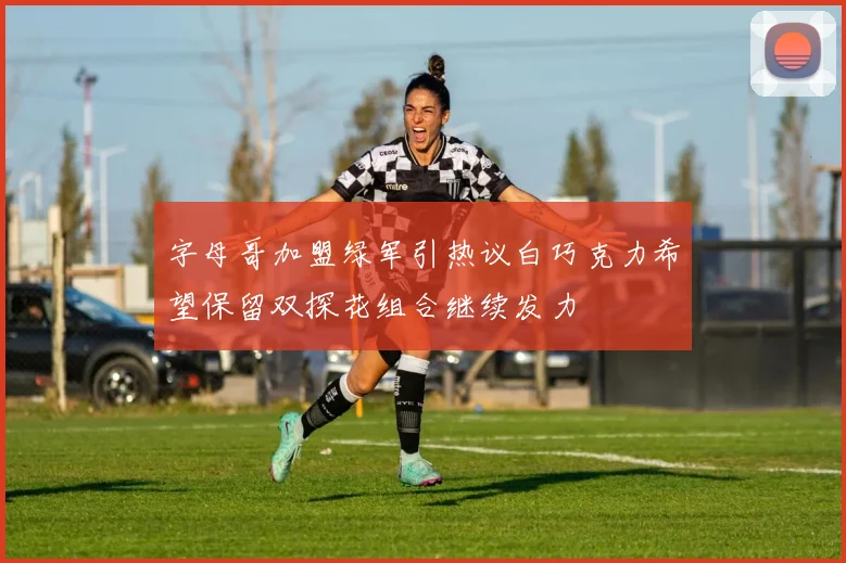 字母哥加盟绿军引热议白巧克力希望保留双探花组合继续发力
