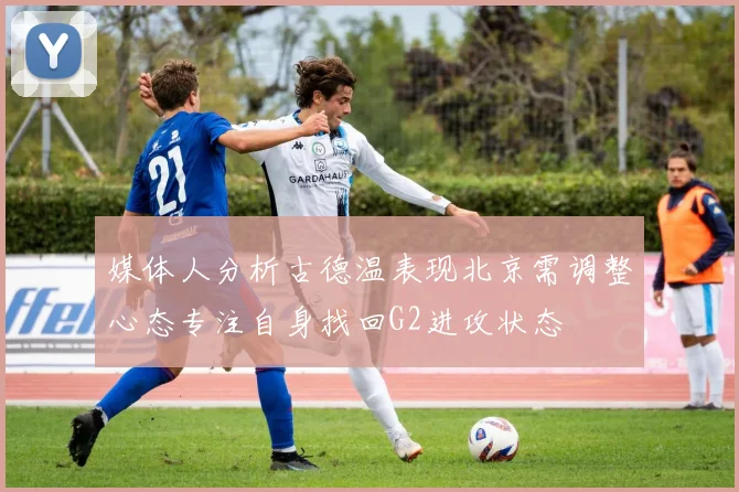 媒体人分析古德温表现北京需调整心态专注自身找回G2进攻状态