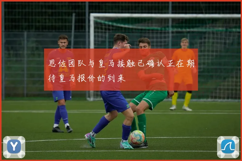 恩佐团队与皇马接触已确认正在期待皇马报价的到来