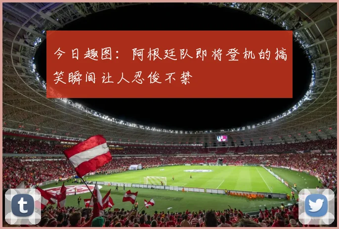 今日趣图：阿根廷队即将登机的搞笑瞬间让人忍俊不禁