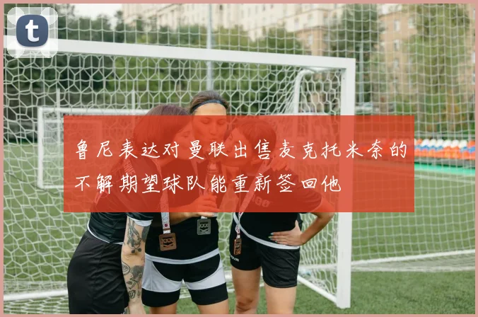 鲁尼表达对曼联出售麦克托米奈的不解期望球队能重新签回他