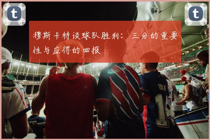 穆斯卡特谈球队胜利：三分的重要性与应得的回报