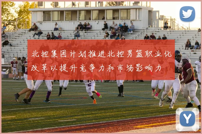北控集团计划推进北控男篮职业化改革以提升竞争力和市场影响力