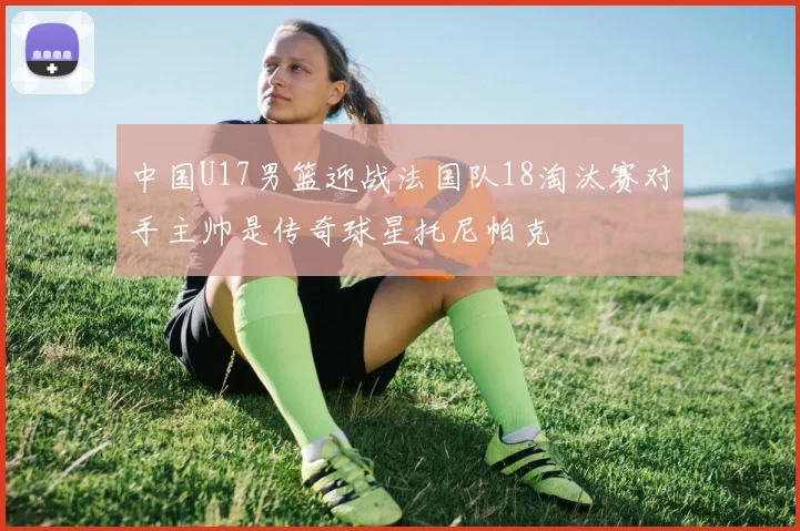 中国U17男篮迎战法国队18淘汰赛对手主帅是传奇球星托尼帕克