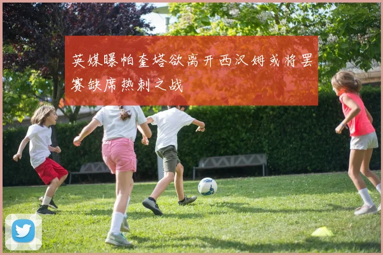 英媒曝帕奎塔欲离开西汉姆或将罢赛缺席热刺之战