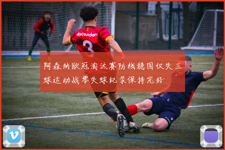阿森纳欧冠淘汰赛防线稳固仅失三球运动战零失球纪录保持完好