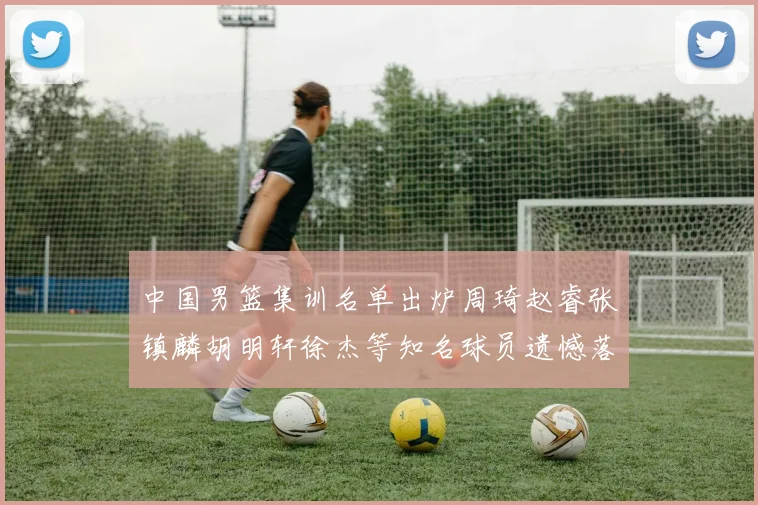 中国男篮集训名单出炉周琦赵睿张镇麟胡明轩徐杰等知名球员遗憾落选