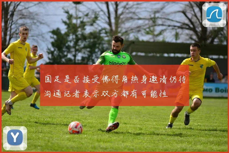 国足是否接受佛得角热身邀请仍待沟通记者表示双方都有可能性