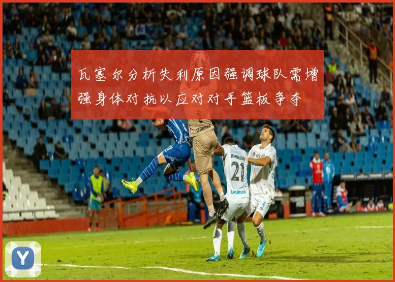 瓦塞尔分析失利原因强调球队需增强身体对抗以应对对手篮板争夺