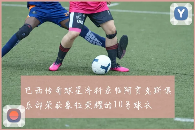 巴西传奇球星济科亲临阿贾克斯俱乐部荣获象征荣耀的10号球衣