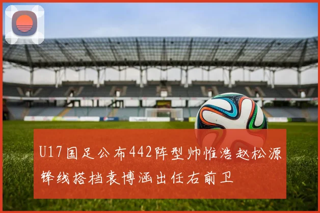 U17国足公布442阵型帅惟浩赵松源锋线搭档袁博涵出任右前卫