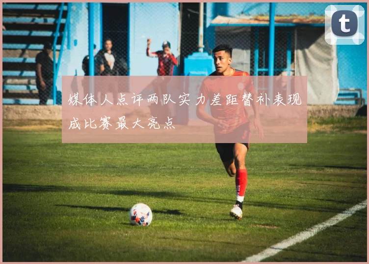 媒体人点评两队实力差距替补表现成比赛最大亮点