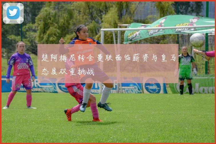 楚阿梅尼转会曼联面临薪资与皇马态度双重挑战