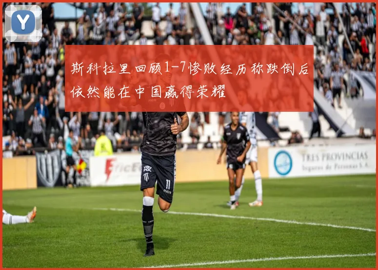 斯科拉里回顾1-7惨败经历称跌倒后依然能在中国赢得荣耀
