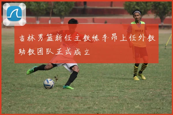 吉林男篮新任主教练李昂上任外教助教团队正式成立