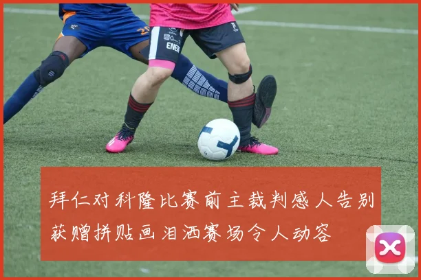 拜仁对科隆比赛前主裁判感人告别获赠拼贴画泪洒赛场令人动容