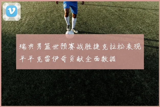 瑞典男篮世预赛战胜捷克拉松表现平平克雷伊奇贡献全面数据