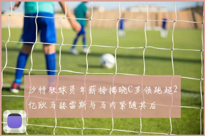 沙特联球员年薪榜揭晓C罗领跑超2亿欧马赫雷斯与马内紧随其后