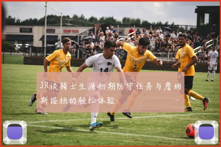 JR谈骑士生涯初期防守任务与詹姆斯搭档的轻松体验