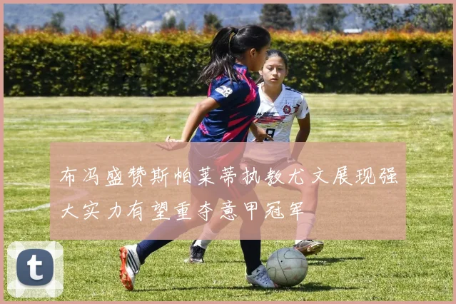 布冯盛赞斯帕莱蒂执教尤文展现强大实力有望重夺意甲冠军