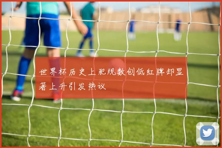 世界杯历史上犯规数创低红牌却显著上升引发热议