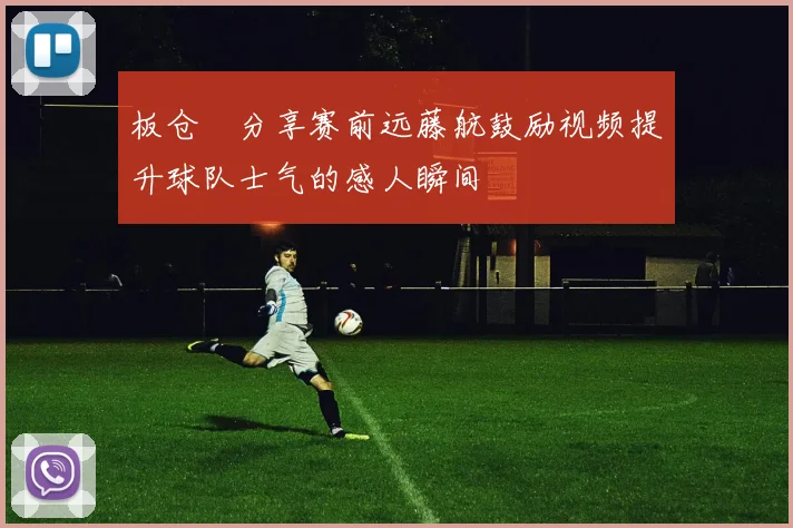 板仓滉分享赛前远藤航鼓励视频提升球队士气的感人瞬间